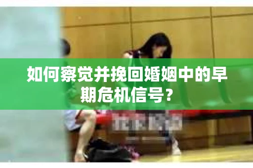 如何察觉并挽回婚姻中的早期危机信号？