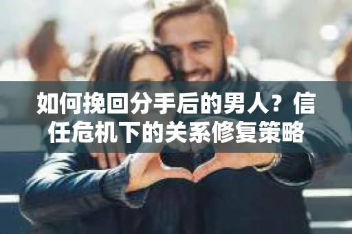 如何挽回分手后的男人？信任危机下的关系修复策略
