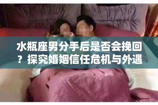 水瓶座男分手后是否会挽回？探究婚姻信任危机与外遇嫌疑的应对策略
