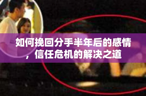 如何挽回分手半年后的感情，信任危机的解决之道