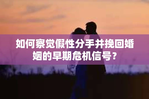 如何察觉假性分手并挽回婚姻的早期危机信号？
