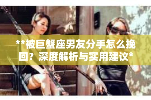 **被巨蟹座男友分手怎么挽回？深度解析与实用建议**
