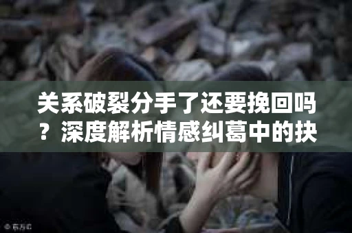 关系破裂分手了还要挽回吗？深度解析情感纠葛中的抉择