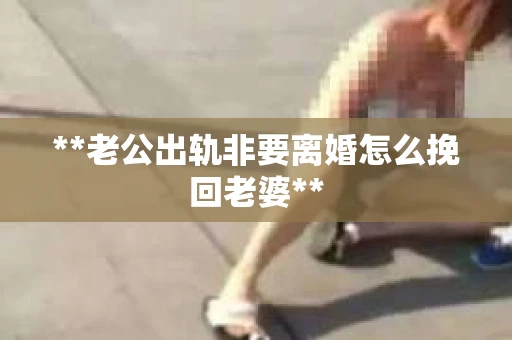 **老公出轨非要离婚怎么挽回老婆**