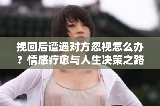 挽回后遭遇对方忽视怎么办？情感疗愈与人生决策之路