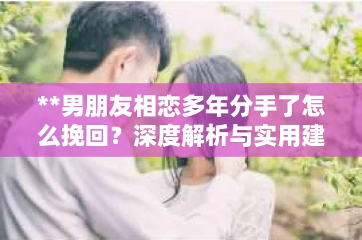 **男朋友相恋多年分手了怎么挽回？深度解析与实用建议**