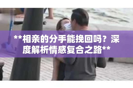 **相亲的分手能挽回吗？深度解析情感复合之路**