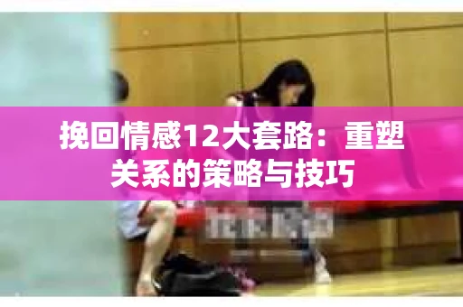 挽回情感12大套路：重塑关系的策略与技巧