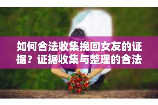 如何合法收集挽回女友的证据？证据收集与整理的合法策略怎么办？