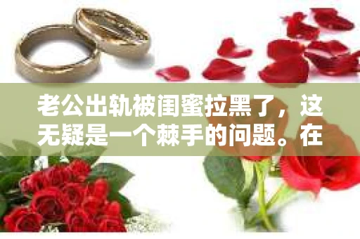 老公出轨被闺蜜拉黑了，这无疑是一个棘手的问题。在这个问题上，我想要和大家分享一下我的看法和经历，希望能给大家带来一些启示。