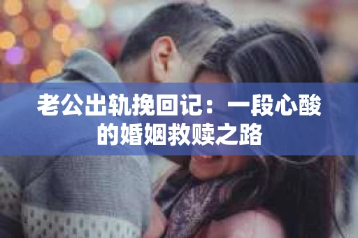 老公出轨挽回记：一段心酸的婚姻救赎之路