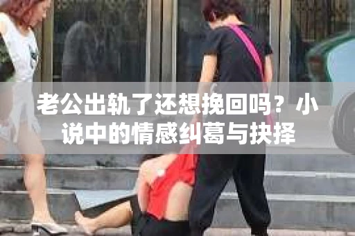 老公出轨了还想挽回吗？小说中的情感纠葛与抉择
