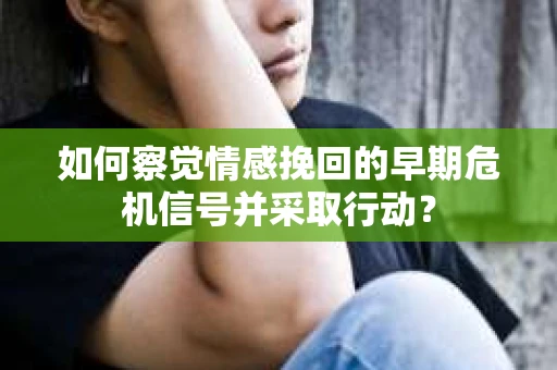 如何察觉情感挽回的早期危机信号并采取行动？