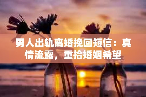 男人出轨离婚挽回短信：真情流露，重拾婚姻希望