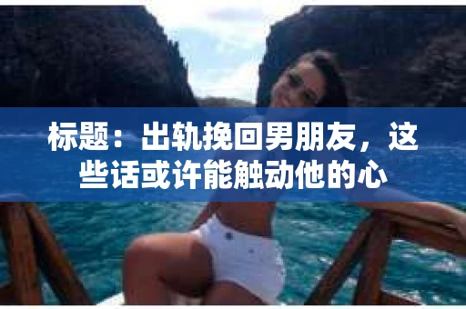 标题：出轨挽回男朋友，这些话或许能触动他的心