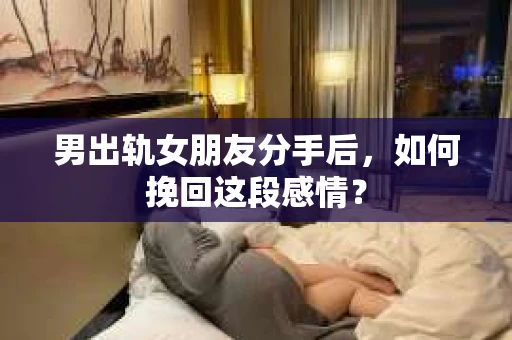 男出轨女朋友分手后，如何挽回这段感情？