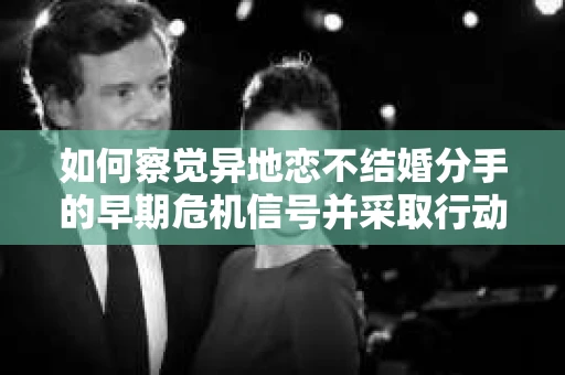 如何察觉异地恋不结婚分手的早期危机信号并采取行动？