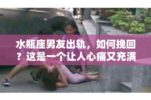 水瓶座男友出轨，如何挽回？这是一个让人心痛又充满挑战的问题。在爱情的世界里，我们总是希望找到那个对的人，但现实往往不尽如人意。今天，就让我们一起来探讨一下，当水瓶座男友出轨时，我们该如何挽回这段感情。