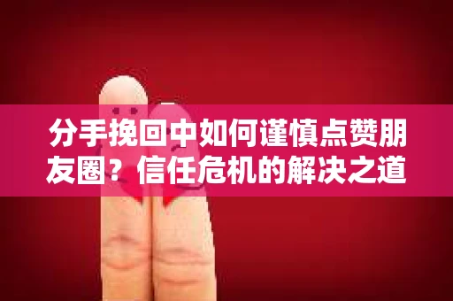 分手挽回中如何谨慎点赞朋友圈？信任危机的解决之道