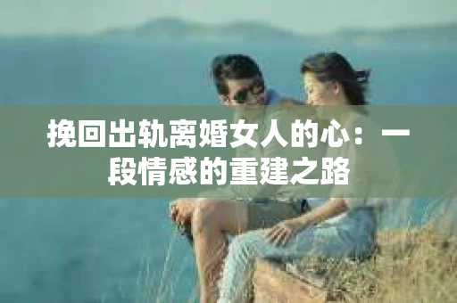 挽回出轨离婚女人的心：一段情感的重建之路