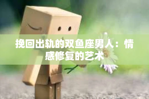 挽回出轨的双鱼座男人：情感修复的艺术