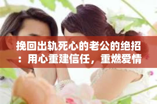 挽回出轨死心的老公的绝招：用心重建信任，重燃爱情火花