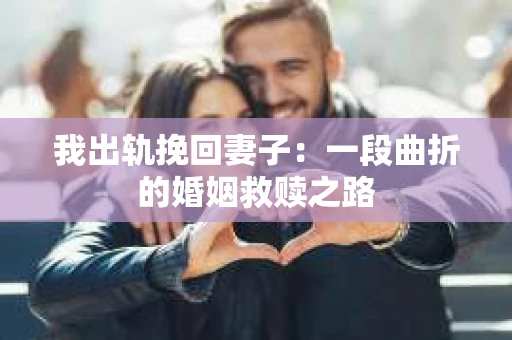 我出轨挽回妻子：一段曲折的婚姻救赎之路