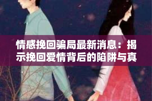 情感挽回骗局最新消息：揭示挽回爱情背后的陷阱与真相