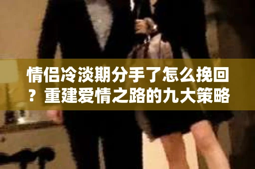 情侣冷淡期分手了怎么挽回？重建爱情之路的九大策略
