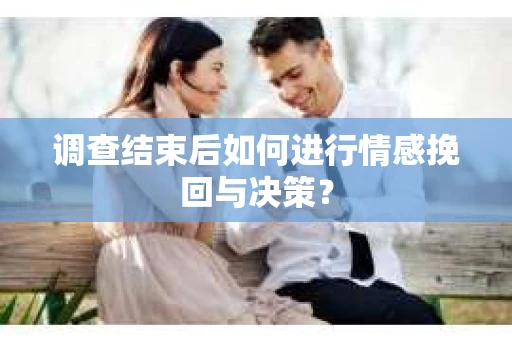 调查结束后如何进行情感挽回与决策？