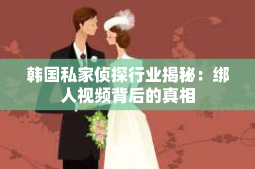韩国私家侦探行业揭秘：绑人视频背后的真相