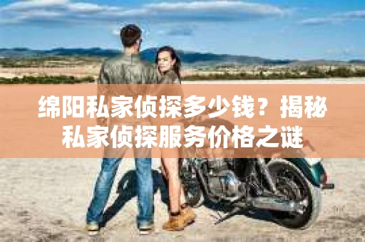 绵阳私家侦探多少钱？揭秘私家侦探服务价格之谜