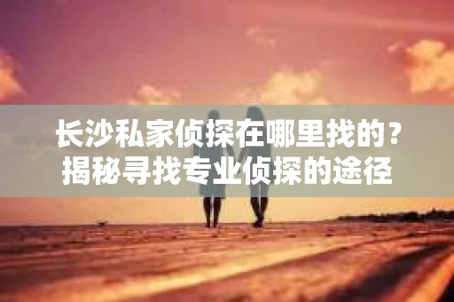 长沙私家侦探在哪里找的？揭秘寻找专业侦探的途径