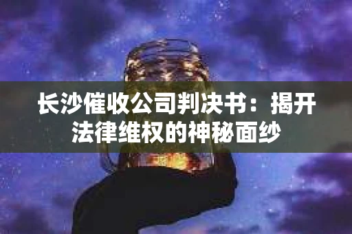 长沙催收公司判决书：揭开法律维权的神秘面纱