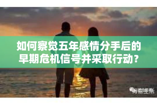 如何察觉五年感情分手后的早期危机信号并采取行动？