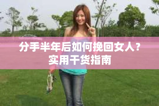 分手半年后如何挽回女人？实用干货指南