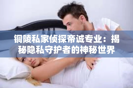 铜陵私家侦探帝诚专业：揭秘隐私守护者的神秘世界