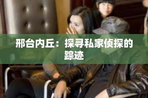 邢台内丘：探寻私家侦探的踪迹