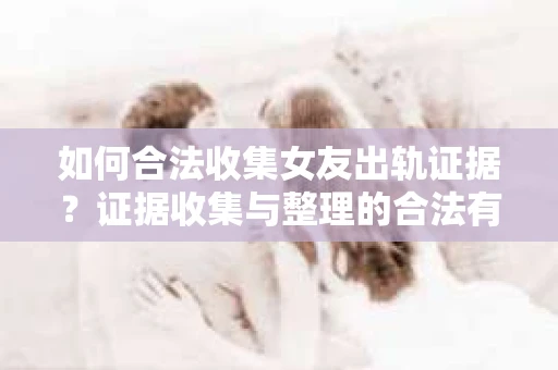 如何合法收集女友出轨证据？证据收集与整理的合法有效策略