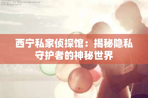 西宁私家侦探馆：揭秘隐私守护者的神秘世界