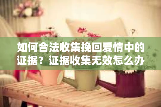 如何合法收集挽回爱情中的证据？证据收集无效怎么办？