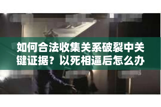 如何合法收集关系破裂中关键证据？以死相逼后怎么办？