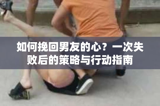 如何挽回男友的心？一次失败后的策略与行动指南