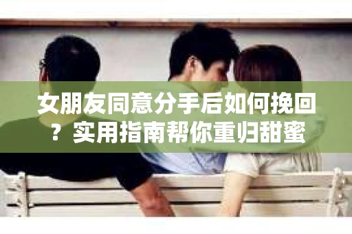 女朋友同意分手后如何挽回？实用指南帮你重归甜蜜