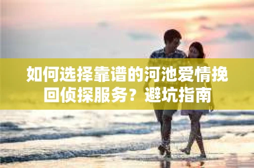 如何选择靠谱的河池爱情挽回侦探服务？避坑指南
