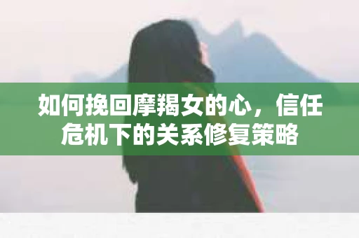 如何挽回摩羯女的心，信任危机下的关系修复策略