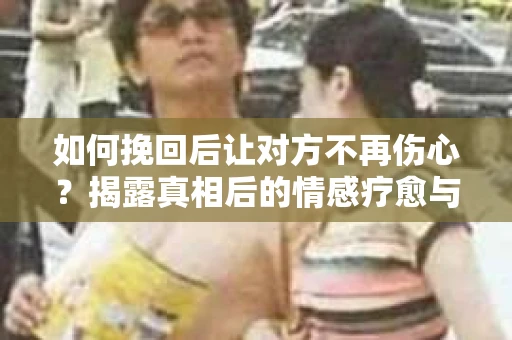 如何挽回后让对方不再伤心？揭露真相后的情感疗愈与前行计划