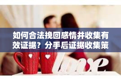 如何合法挽回感情并收集有效证据？分手后证据收集策略