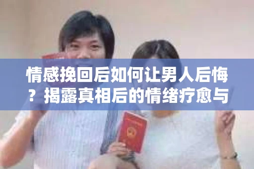 情感挽回后如何让男人后悔？揭露真相后的情绪疗愈与人生决策