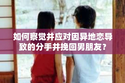 如何察觉并应对因异地恋导致的分手并挽回男朋友？